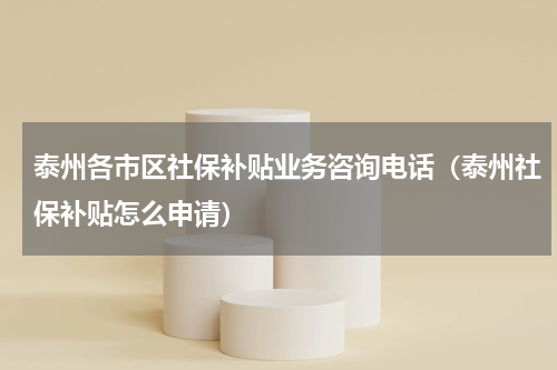 泰州各市区社保补贴业务咨询电话（泰州社保补贴怎么申请）
