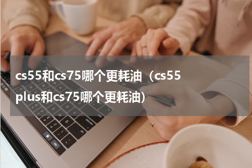 cs55和cs75哪个更耗油（cs55plus和cs75哪个更耗油）