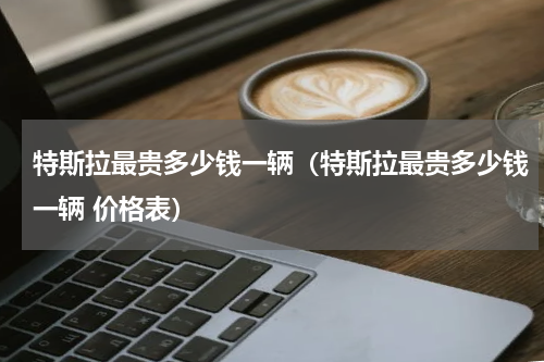 特斯拉最贵多少钱一辆（特斯拉最贵多少钱一辆 价格表）