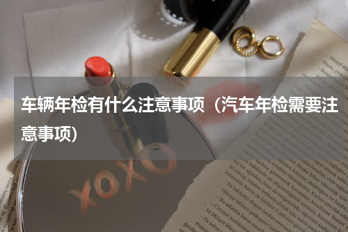 车辆年检有什么注意事项（汽车年检需要注意事项）