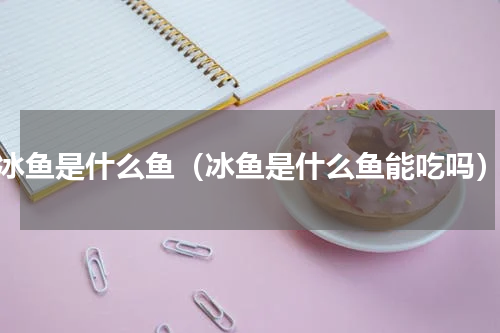 冰鱼是什么鱼（冰鱼是什么鱼能吃吗）