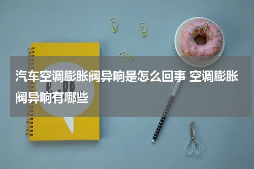 汽车空调膨胀阀异响是怎么回事 空调膨胀阀异响有哪些