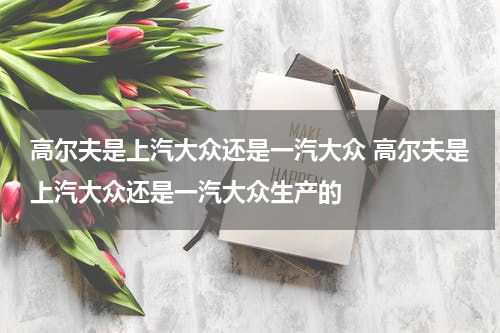 高尔夫是上汽大众还是一汽大众 高尔夫是上汽大众还是一汽大众生产的