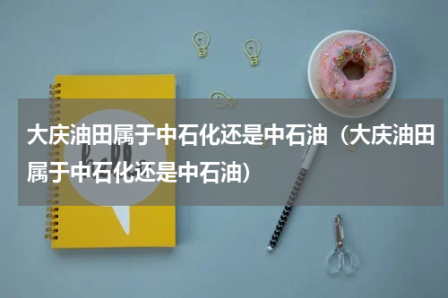 大庆油田属于中石化还是中石油（大庆油田属于中石化还是中石油）