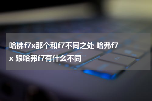 哈佛f7x那个和f7不同之处 哈弗f7x 跟哈弗f7有什么不同