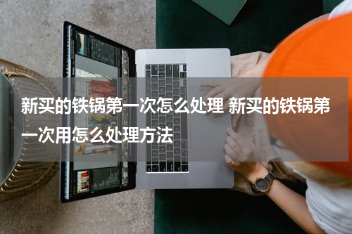 新买的铁锅第一次怎么处理 新买的铁锅第一次用怎么处理方法