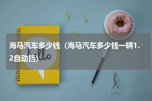 海马汽车多少钱（海马汽车多少钱一辆1.2自动挡）