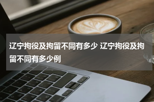 辽宁拘役及拘留不同有多少 辽宁拘役及拘留不同有多少例