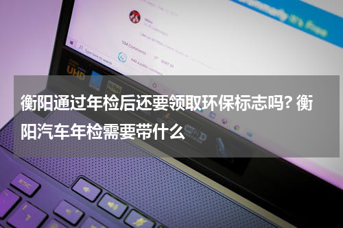 衡阳通过年检后还要领取环保标志吗? 衡阳汽车年检需要带什么