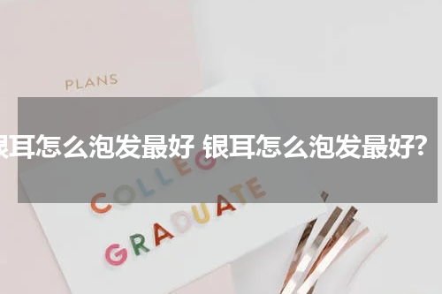 银耳怎么泡发最好 银耳怎么泡发最好?