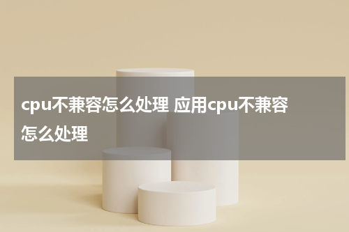 cpu不兼容怎么处理 应用cpu不兼容怎么处理