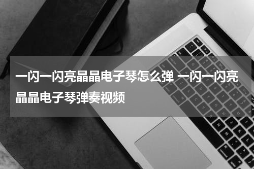 一闪一闪亮晶晶电子琴怎么弹 一闪一闪亮晶晶电子琴弹奏视频