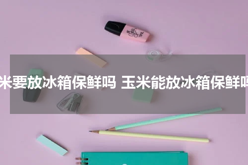 玉米要放冰箱保鲜吗 玉米能放冰箱保鲜吗