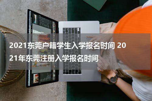 2021东莞户籍学生入学报名时间 2021年东莞注册入学报名时间