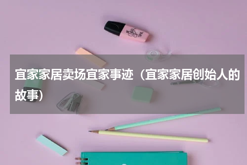 宜家家居卖场宜家事迹（宜家家居创始人的故事）