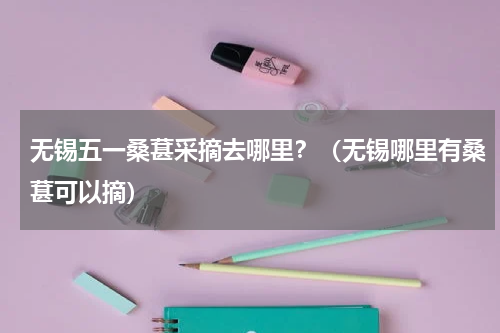 无锡五一桑葚采摘去哪里？（无锡哪里有桑葚可以摘）