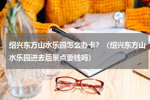 绍兴东方山水乐园怎么办卡？（绍兴东方山水乐园进去后景点要钱吗）