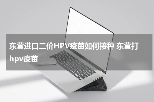 东营进口二价HPV疫苗如何接种 东营打hpv疫苗