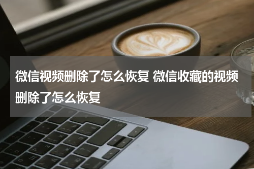 微信视频删除了怎么恢复 微信收藏的视频删除了怎么恢复