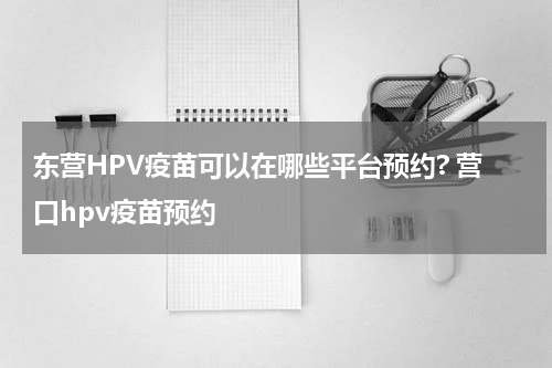 东营HPV疫苗可以在哪些平台预约? 营口hpv疫苗预约