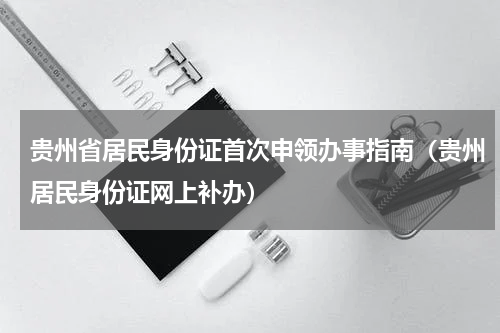 贵州省居民身份证首次申领办事指南（贵州居民身份证网上补办）