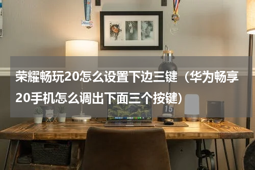 荣耀畅玩20怎么设置下边三键（华为畅享20手机怎么调出下面三个按键）