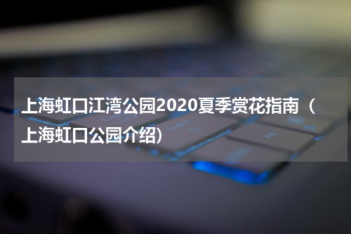 上海虹口江湾公园2020夏季赏花指南（上海虹口公园介绍）