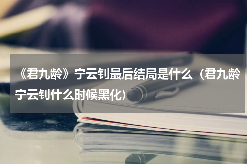 《君九龄》宁云钊最后结局是什么（君九龄宁云钊什么时候黑化）