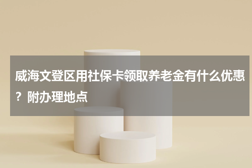 威海文登区用社保卡领取养老金有什么优惠？附办理地点