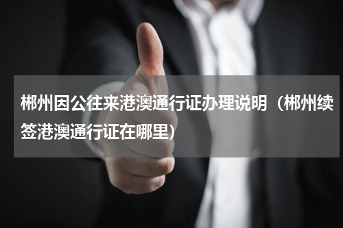 郴州因公往来港澳通行证办理说明（郴州续签港澳通行证在哪里）