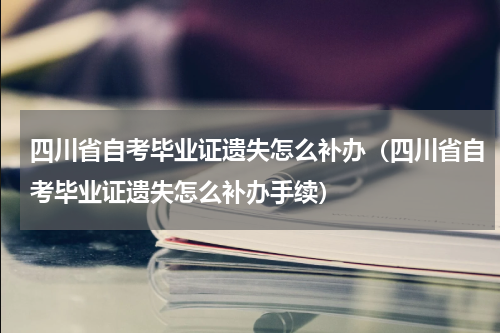 四川省自考毕业证遗失怎么补办（四川省自考毕业证遗失怎么补办手续）