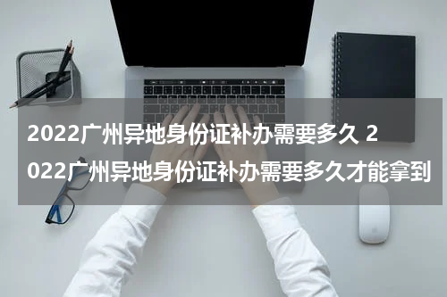 2022广州异地身份证补办需要多久 2022广州异地身份证补办需要多久才能拿到
