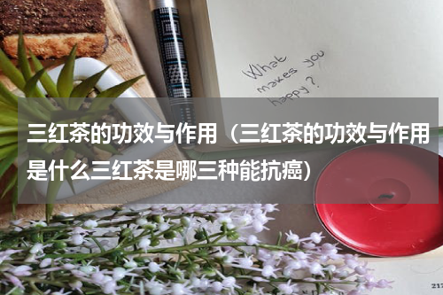 三红茶的功效与作用（三红茶的功效与作用是什么三红茶是哪三种能抗癌）