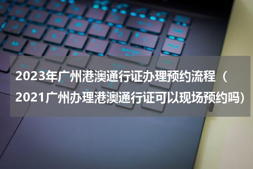2023年广州港澳通行证办理预约流程（2021广州办理港澳通行证可以现场预约吗）