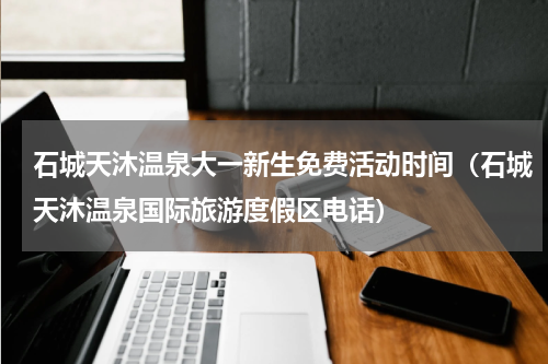 石城天沐温泉大一新生免费活动时间（石城天沐温泉国际旅游度假区电话）