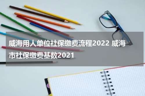 威海用人单位社保缴费流程2022 威海市社保缴费基数2021