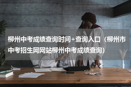 柳州中考成绩查询时间+查询入口（柳州市中考招生网网站柳州中考成绩查询）