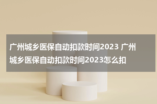 广州城乡医保自动扣款时间2023 广州城乡医保自动扣款时间2023怎么扣