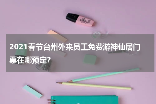 2021春节台州外来员工免费游神仙居门票在哪预定？