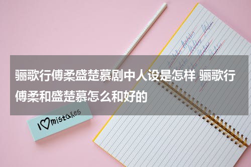 骊歌行傅柔盛楚慕剧中人设是怎样 骊歌行傅柔和盛楚慕怎么和好的