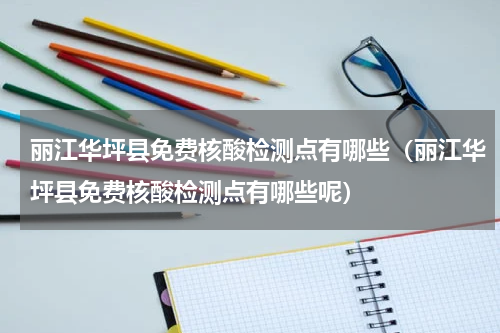 丽江华坪县免费核酸检测点有哪些（丽江华坪县免费核酸检测点有哪些呢）