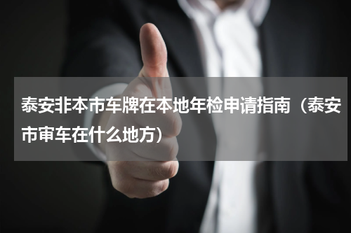 泰安非本市车牌在本地年检申请指南（泰安市审车在什么地方）