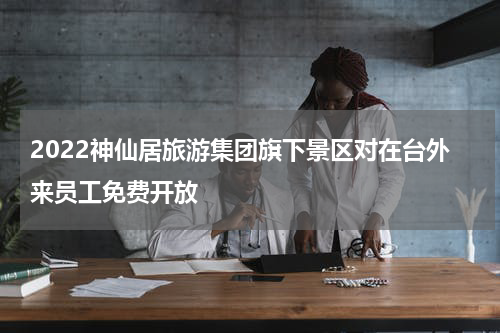 2022神仙居旅游集团旗下景区对在台外来员工免费开放