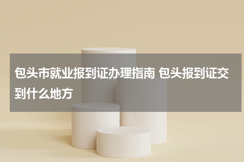 包头市就业报到证办理指南 包头报到证交到什么地方