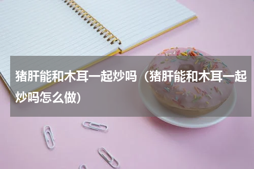 猪肝能和木耳一起炒吗（猪肝能和木耳一起炒吗怎么做）