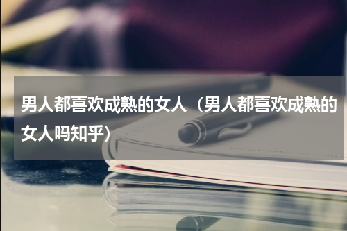 男人都喜欢成熟的女人（男人都喜欢成熟的女人吗知乎）