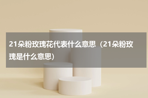 21朵粉玫瑰花代表什么意思（21朵粉玫瑰是什么意思）