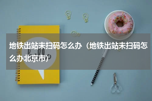 地铁出站未扫码怎么办（地铁出站未扫码怎么办北京市）