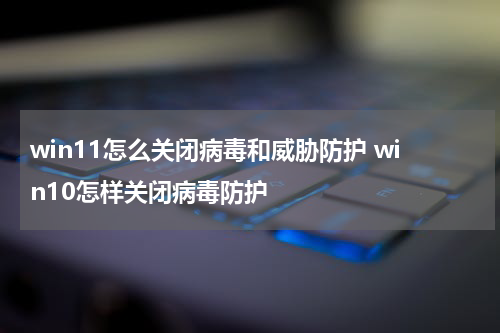 win11怎么关闭病毒和威胁防护 win10怎样关闭病毒防护