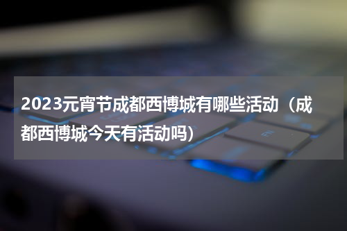2023元宵节成都西博城有哪些活动（成都西博城今天有活动吗）